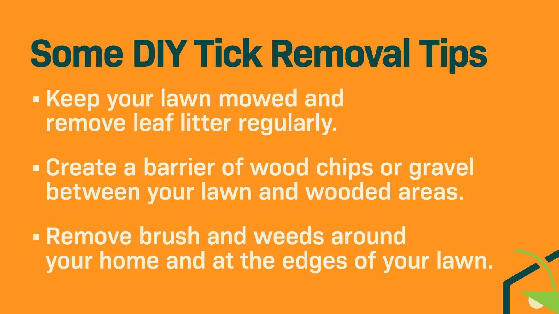 Tick Removal Tips Keep your lawn mowed and remove leaf litter regularly. Create a barrier of wood chips or gravel between your lawn and wooded areas. Remove brush and weeds around your home and at the edges of your lawn.  Use tick repellents when spending time outdoors, especially in tick-prone areas. Look for products containing DEET, picaridin, or oil of lemon eucalyptus. Regularly check yourself, family members, and pets for ticks after spending time outdoors. Prompt removal of ticks can help prevent disease transmission.